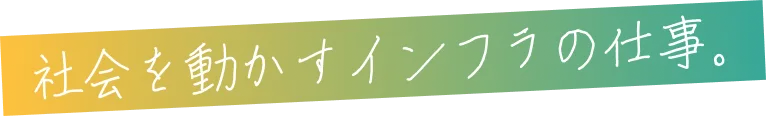 社会を動かすインフラの仕事。